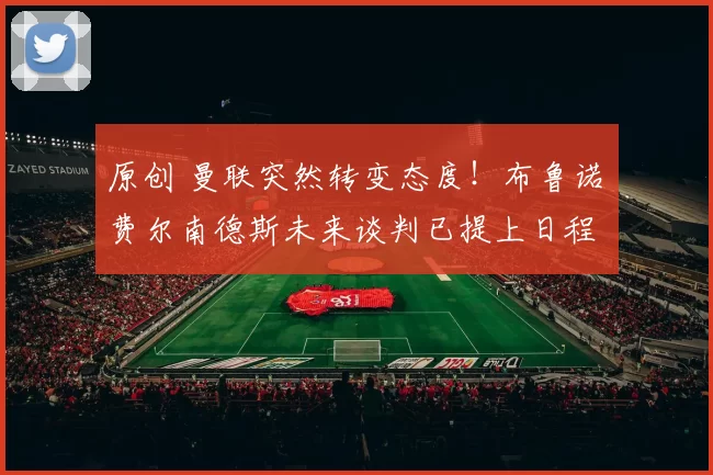 原创 曼联突然转变态度！布鲁诺・费尔南德斯未来谈判已提上日程