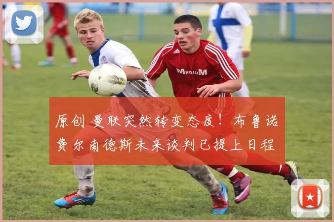 原创 曼联突然转变态度！布鲁诺・费尔南德斯未来谈判已提上日程