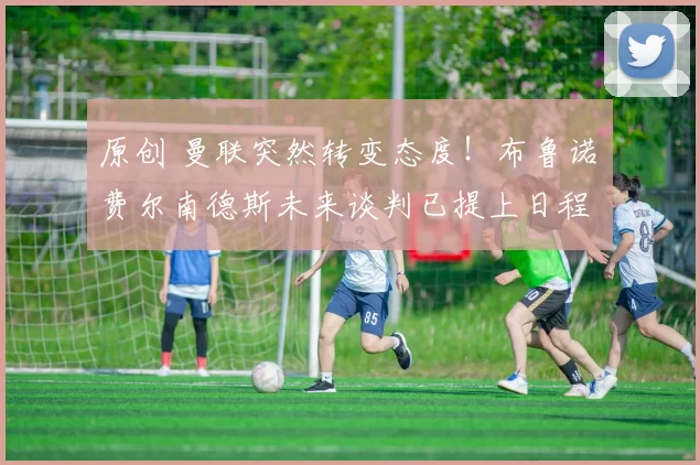 原创 曼联突然转变态度！布鲁诺・费尔南德斯未来谈判已提上日程