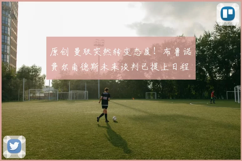 原创 曼联突然转变态度！布鲁诺・费尔南德斯未来谈判已提上日程