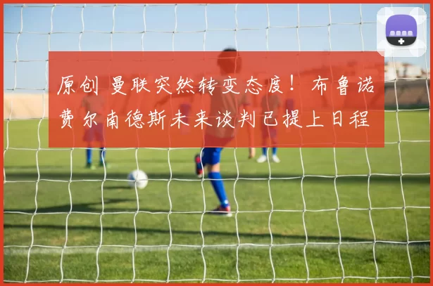 原创 曼联突然转变态度！布鲁诺・费尔南德斯未来谈判已提上日程