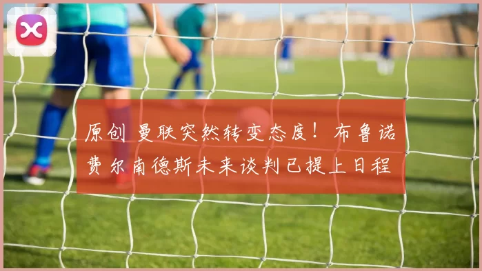 原创 曼联突然转变态度！布鲁诺・费尔南德斯未来谈判已提上日程