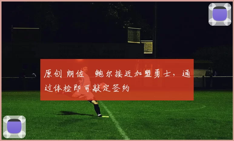 原创 朗佐・鲍尔接近加盟勇士，通过体检即可敲定签约