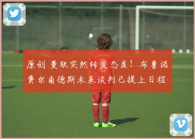 原创 曼联突然转变态度！布鲁诺・费尔南德斯未来谈判已提上日程