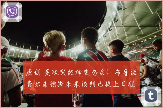 原创 曼联突然转变态度！布鲁诺・费尔南德斯未来谈判已提上日程