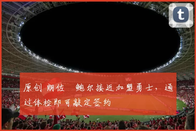 原创 朗佐・鲍尔接近加盟勇士，通过体检即可敲定签约