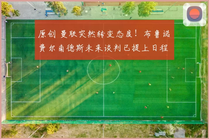 原创 曼联突然转变态度！布鲁诺・费尔南德斯未来谈判已提上日程