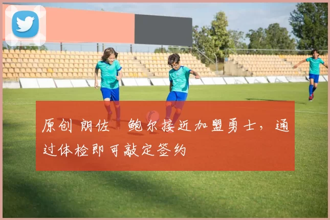 原创 朗佐・鲍尔接近加盟勇士，通过体检即可敲定签约