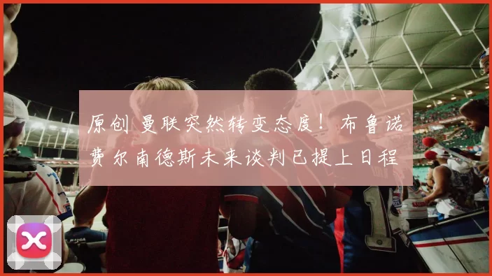 原创 曼联突然转变态度！布鲁诺・费尔南德斯未来谈判已提上日程