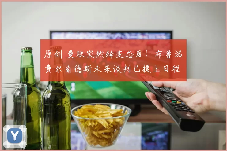 原创 曼联突然转变态度！布鲁诺・费尔南德斯未来谈判已提上日程