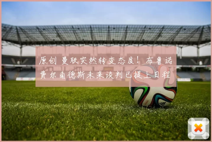 原创 曼联突然转变态度！布鲁诺・费尔南德斯未来谈判已提上日程