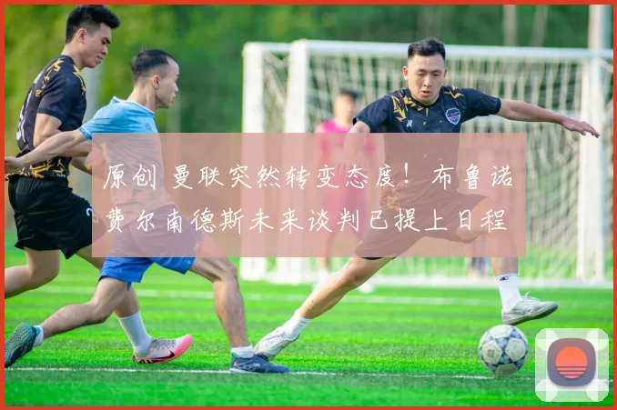 原创 曼联突然转变态度！布鲁诺・费尔南德斯未来谈判已提上日程