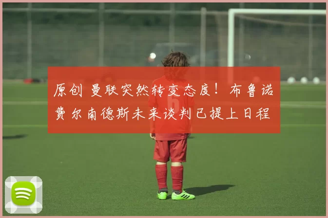 原创 曼联突然转变态度！布鲁诺・费尔南德斯未来谈判已提上日程