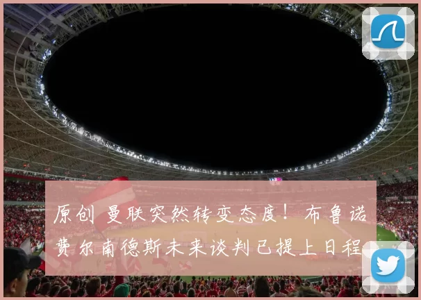 原创 曼联突然转变态度！布鲁诺・费尔南德斯未来谈判已提上日程