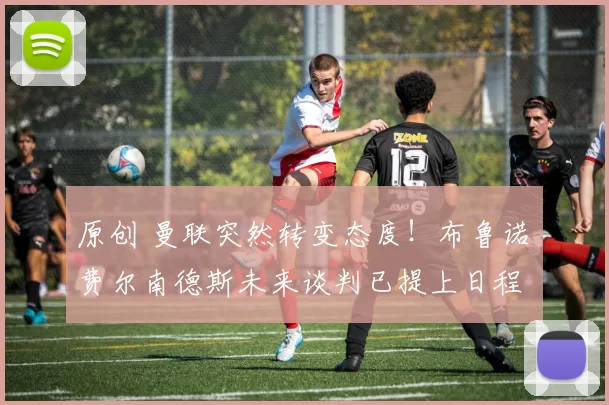 原创 曼联突然转变态度！布鲁诺・费尔南德斯未来谈判已提上日程