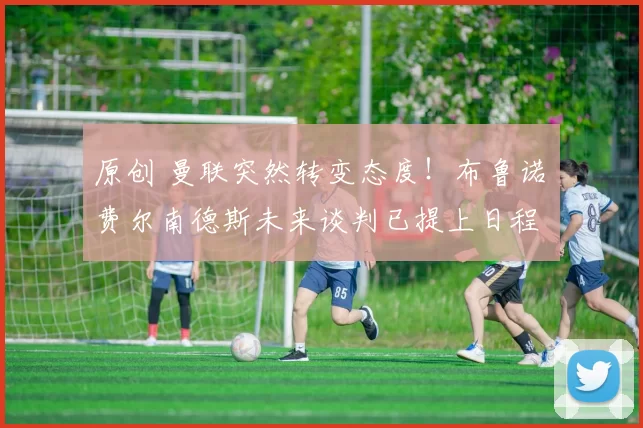 原创 曼联突然转变态度！布鲁诺・费尔南德斯未来谈判已提上日程