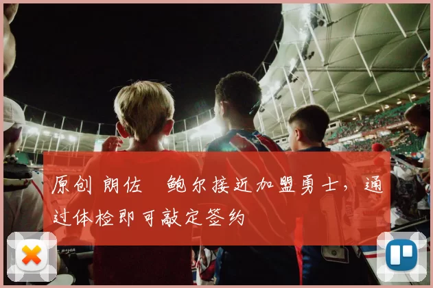 原创 朗佐・鲍尔接近加盟勇士，通过体检即可敲定签约