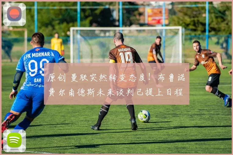 原创 曼联突然转变态度！布鲁诺・费尔南德斯未来谈判已提上日程