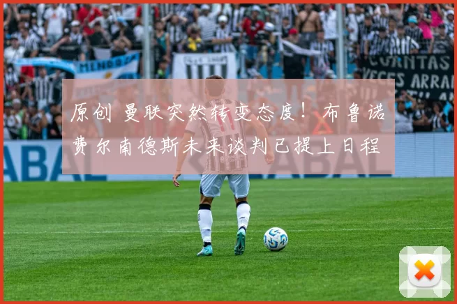 原创 曼联突然转变态度！布鲁诺・费尔南德斯未来谈判已提上日程