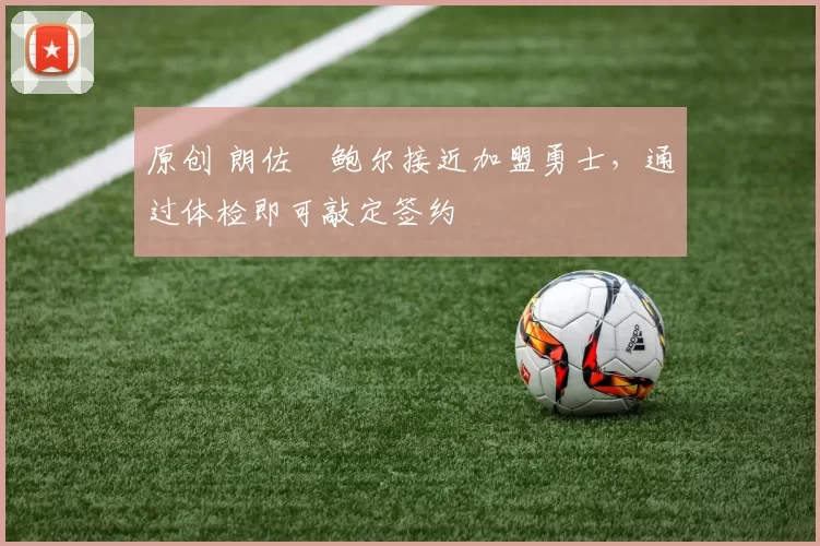 原创 朗佐・鲍尔接近加盟勇士，通过体检即可敲定签约