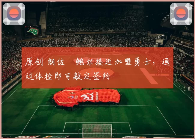 原创 朗佐・鲍尔接近加盟勇士，通过体检即可敲定签约