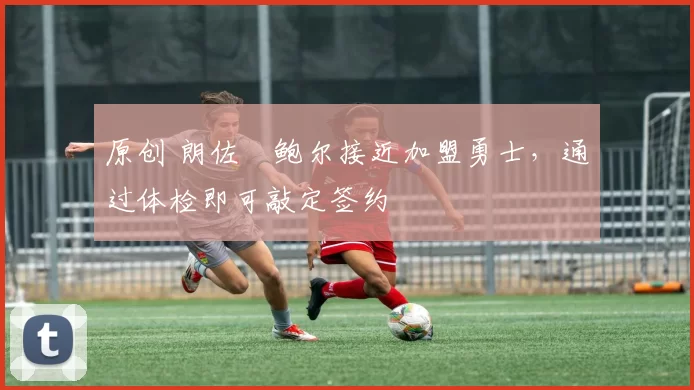 原创 朗佐・鲍尔接近加盟勇士，通过体检即可敲定签约