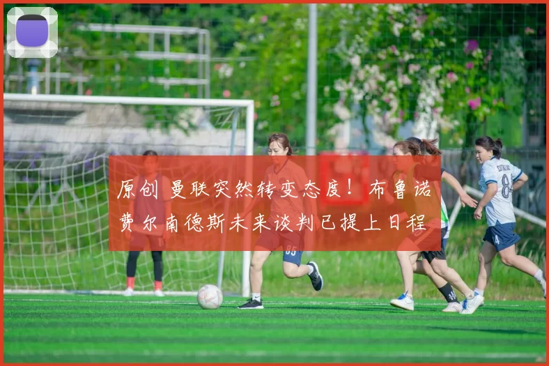 原创 曼联突然转变态度！布鲁诺・费尔南德斯未来谈判已提上日程