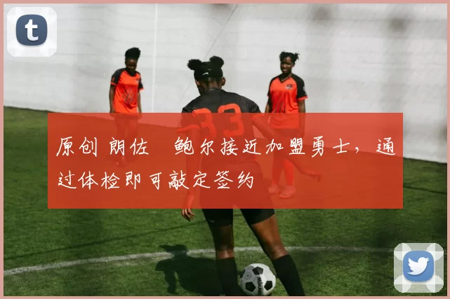 原创 朗佐・鲍尔接近加盟勇士，通过体检即可敲定签约
