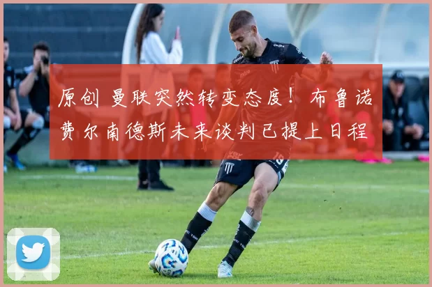 原创 曼联突然转变态度！布鲁诺・费尔南德斯未来谈判已提上日程
