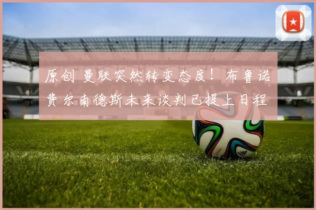 原创 曼联突然转变态度！布鲁诺・费尔南德斯未来谈判已提上日程