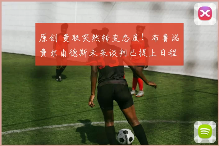 原创 曼联突然转变态度！布鲁诺・费尔南德斯未来谈判已提上日程