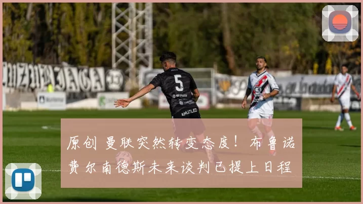 原创 曼联突然转变态度！布鲁诺・费尔南德斯未来谈判已提上日程