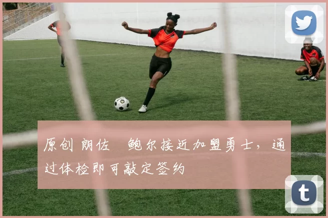 原创 朗佐・鲍尔接近加盟勇士，通过体检即可敲定签约