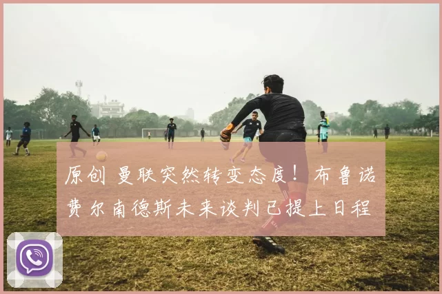 原创 曼联突然转变态度！布鲁诺・费尔南德斯未来谈判已提上日程