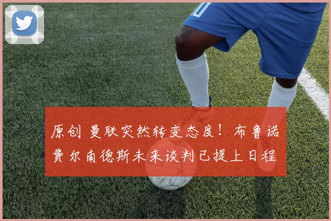 原创 曼联突然转变态度！布鲁诺・费尔南德斯未来谈判已提上日程