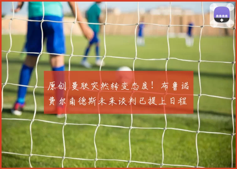 原创 曼联突然转变态度!布鲁诺・费尔南德斯未来谈判已提上日程