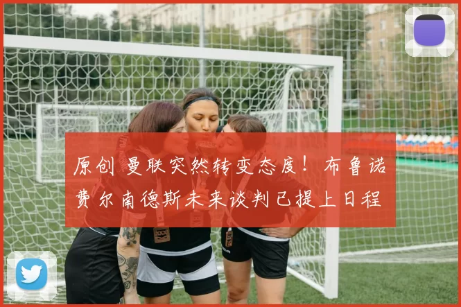 原创 曼联突然转变态度！布鲁诺・费尔南德斯未来谈判已提上日程