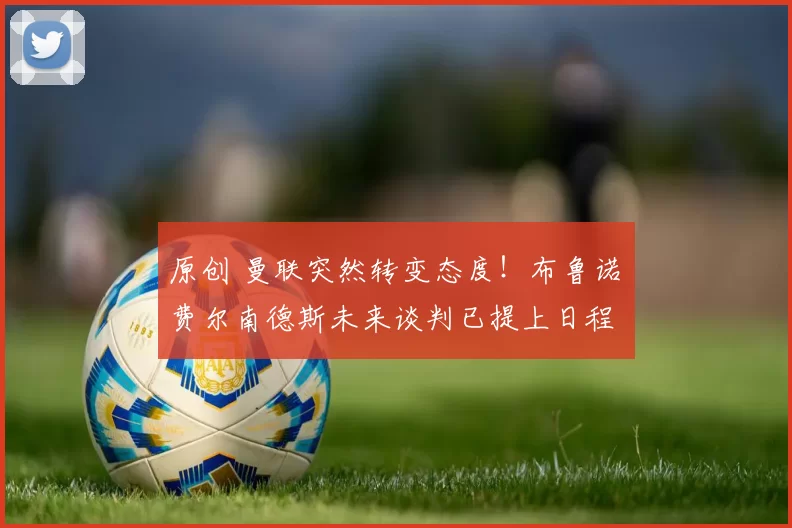 原创 曼联突然转变态度！布鲁诺・费尔南德斯未来谈判已提上日程