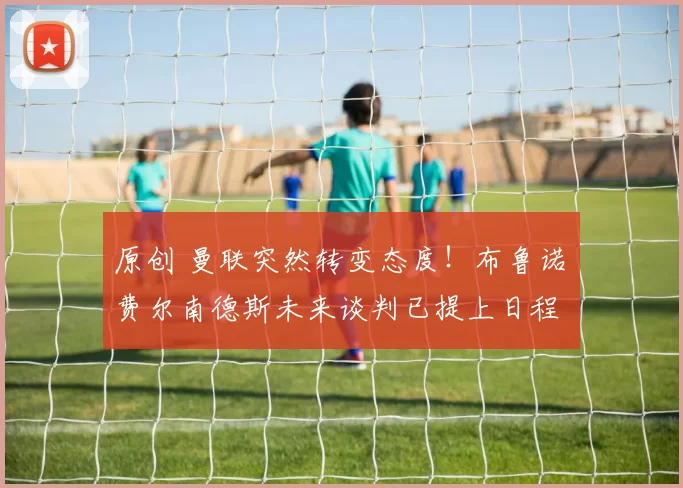 原创 曼联突然转变态度！布鲁诺・费尔南德斯未来谈判已提上日程