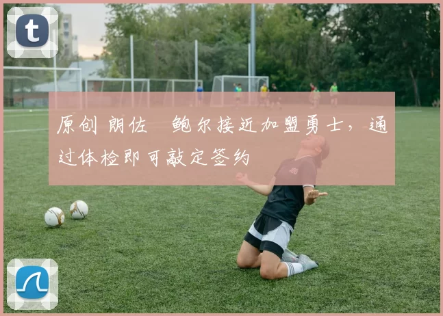 原创 朗佐・鲍尔接近加盟勇士，通过体检即可敲定签约