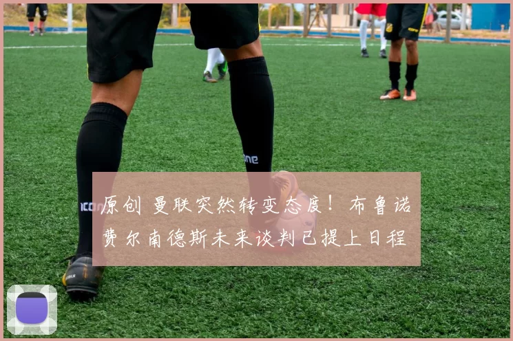 原创 曼联突然转变态度！布鲁诺・费尔南德斯未来谈判已提上日程