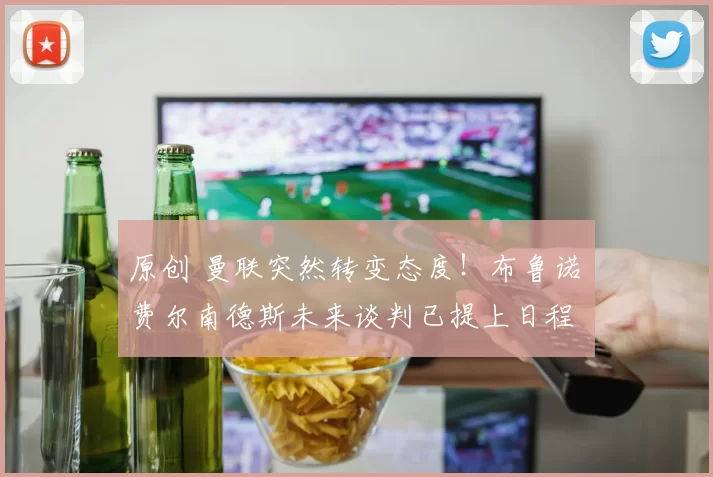 原创 曼联突然转变态度！布鲁诺・费尔南德斯未来谈判已提上日程