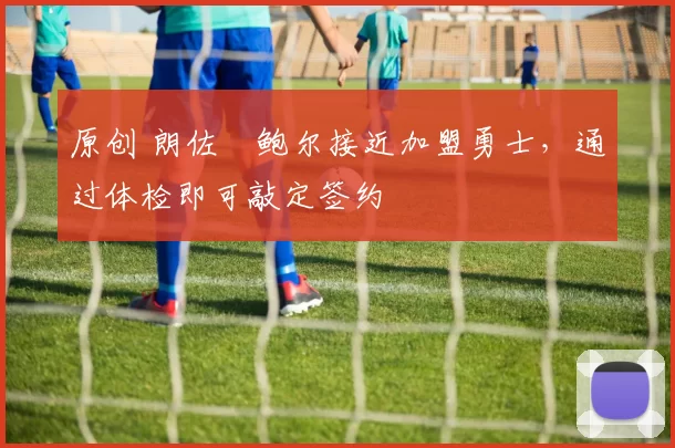 原创 朗佐・鲍尔接近加盟勇士，通过体检即可敲定签约