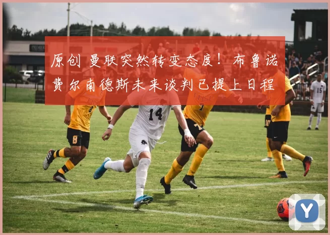 原创 曼联突然转变态度!布鲁诺・费尔南德斯未来谈判已提上日程