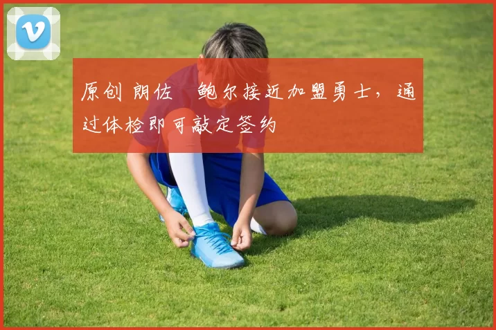 原创 朗佐・鲍尔接近加盟勇士，通过体检即可敲定签约