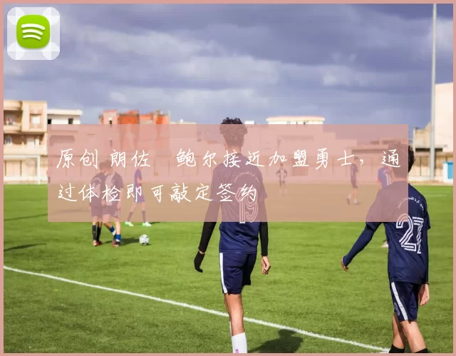 原创 朗佐・鲍尔接近加盟勇士，通过体检即可敲定签约