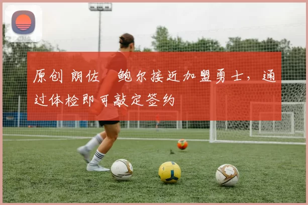 原创 朗佐・鲍尔接近加盟勇士，通过体检即可敲定签约