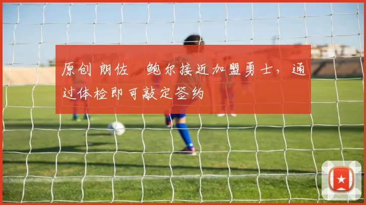 原创 朗佐・鲍尔接近加盟勇士，通过体检即可敲定签约