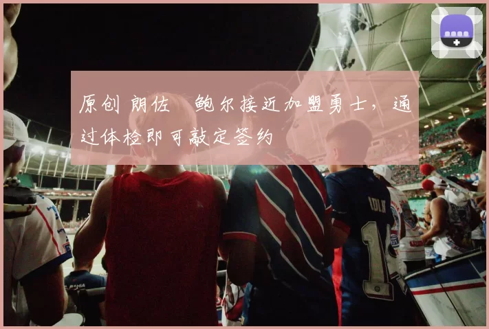 原创 朗佐・鲍尔接近加盟勇士，通过体检即可敲定签约