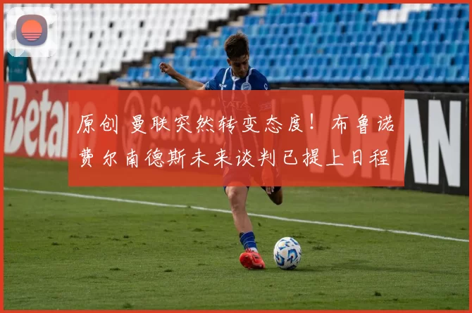 原创 曼联突然转变态度！布鲁诺・费尔南德斯未来谈判已提上日程